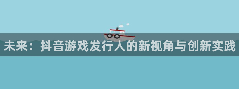 im电竞官网登录注册账号是什么：未来：抖音游戏发行人的新视角与创新实践